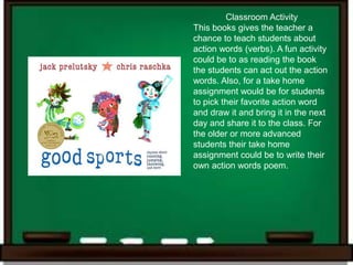 Classroom Activity
This books gives the teacher a
chance to teach students about
action words (verbs). A fun activity
could be to as reading the book
the students can act out the action
words. Also, for a take home
assignment would be for students
to pick their favorite action word
and draw it and bring it in the next
day and share it to the class. For
the older or more advanced
students their take home
assignment could be to write their
own action words poem.
 