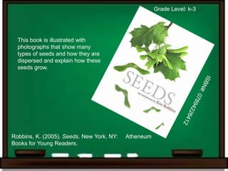 Grade Level: k-3




  This book is illustrated with
  photographs that show many
  types of seeds and how they are
  dispersed and explain how these
  seeds grow.




Robbins, K. (2005). Seeds. New York, NY:   Atheneum
Books for Young Readers.
 