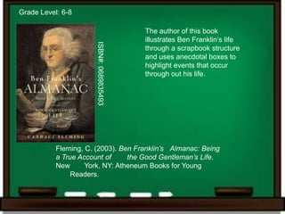 Grade Level: 6-8

                                           The author of this book
                                           illustrates Ben Franklin’s life




                       ISBN#: 0689835493
                                           through a scrapbook structure
                                           and uses anecdotal boxes to
                                           highlight events that occur
                                           through out his life.




           Fleming, C. (2003). Ben Franklin’s Almanac: Being
           a True Account of     the Good Gentleman’s Life.
           New      York, NY: Atheneum Books for Young
                Readers.
 