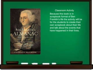 Classroom Activity
Because this book is in
scrapbook format of Ben
Franklin’s life the activity will be
for the students to create their
own scrapbook about their life
and talk about the events that
have happened in their lives.
 