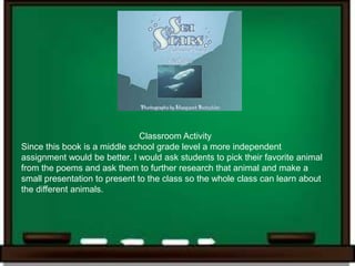 Classroom Activity
Since this book is a middle school grade level a more independent
assignment would be better. I would ask students to pick their favorite animal
from the poems and ask them to further research that animal and make a
small presentation to present to the class so the whole class can learn about
the different animals.
 