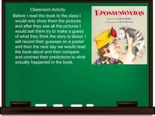 Classroom Activity
Before I read the book to the class I
 would only show them the pictures
 and after they see all the pictures I
 would ask them try to make a guess
 of what they think the story is about. I
 will record their guesses on a poster
 and then the next day we would read
 the book aloud and then compare
 and contrast their predictions to what
 actually happened in the book.
 
