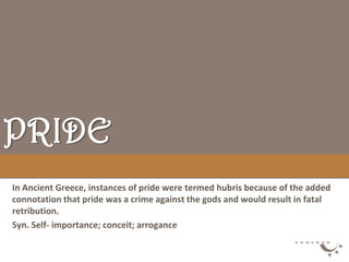 PRIDE
In Ancient Greece, instances of pride were termed hubris because of the added
connotation that pride was a crime against the gods and would result in fatal
retribution.
Syn. Self- importance; conceit; arrogance
 