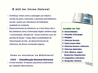 CLASSES DA CDU
0 Generalidades
1 Filosofia. Psicologia
2 Religião.
3 Ciências Sociais
4 Vazia (reservada)
5 Ciências Exatas e Naturais
6 Ciências Aplicadas
7 Arte. Música. Jogos.
Desportos. Espetáculos
8 Linguística. Literatura
9 Geografia. História
É ú t i l l e r l i v r o s f í s i c o s !
• Confiança: factos como a passagem por edição e
revisão de pares, impressão e aquisição pela biblioteca
escolar podem ser indicadores de fiabilidade,
qualidade do conteúdo.
• Desenvolvimento da inferência: se o livro físico não é
tão maleáveis como a informação digital, também exige
> concentração, ativação de - zonas cerebrais e por um
período de tempo + longo. Maior probabilidade de
interiorização da info., de desenvolvimento da
inferência, de derivar conclusões lógicas.
C o m o o s e n c o n t r a r n a B i b l i o t e c a ?
C D U - Classificação Decimal Universal
• A nível mundial, 10 classes (assuntos) subdivididas
por notações alfanuméricas.
 