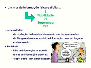 • Um mar de informação física e digital…
?
Fiabilidade
??
Segurança
???
• Necessidades:
• de avaliação da fonte/da informação que temos em mãos,
• de filtragem desse manancial de informação para se chegar ao
conhecimento.
• Realidade:
• falta de informação acerca de
fontes de informação credíveis;
• “copy-paste” sem aprendizagem.
http://www.michaelgaigg.com/
 