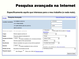Pesquisa avançada na Internet
Especificamente aquilo que interessa para o meu trabalho (e nada mais).
Google Pesquisa Avançada Dicas de Pesquisa | Tudo sobre o Google
Localizar resultados
com todas as palavras voluntariado
com a frase exacta
com pelo menos uma das palavras acções
sem as palavras
Número por página Em cada página, apresentar
10 Resultados
Esta opção não se aplica no Google
Instantâneo.
Língua Mostrar páginas escritas em Português
Região Pesquisar páginas localizadas em: Portugal
Formato do ficheiro Apenas
mostrar resultados com o formato de ficheiro
qualquer formato
Data Devolver páginas Web apresentadas último ano
Ocorrências Mostrar resultados nos quais os meus termos aparecem em qualquer lugar da página
Domínio Apenas
mostrar resultados do site ou domínio Exemplos: .org, google.com Mais informações
Direitos de Uso Resultados encontrados que são não filtrados por licença
Pesquisa segura Sem filtragem Filtrar com o filtro de Pesquisa segura
Pesquisa do Google
 