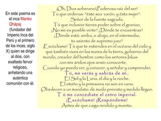 ¡Oh, Dios soberano!¡Poderosa raíz del ser!
Tú que ordenas: “éste sea varón, y ésta mujer”.
Señor de la fuente sagrada,
Tú que inclusive tienes poder sobre el granizo,
¿No me es posible verte? ¿Dónde te encuentras?
¿Dónde está: arriba, o abajo, en el intermedio,
tu asiento de supremo juez?
¡Escúchame! Tú que te extiendes en el océano del cielo y
que también vives en los mares de la tierra, gobierno del
mundo, creador del hombre como los señores Inkas
con mis áridos ojos ansío conocerte.
Cuando yo pueda ver, y conocer, y señalar y comprender,
Tú, me verás y sabrás de mí..
El Sol y la Luna, el día y la noche.
El otoño y la primavera no son en vano.
Obedecen a un mandato: de modo previsto y medido llegan.
T ú me concediste el cetro imperial.
¡Escúchame! ¡Respóndeme!
Antes de que caiga rendido y muerto.
En este poema es
el inca Manko
Qhápaj
(fundador del
Imperio Inca del
Perú y el primero
de los incas, siglo
X) quien se dirige
al dios, con
exaltado fervor
religioso,
anhelando una
auténtica
comunión con él.
 