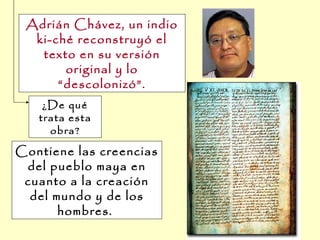 Contiene las creencias
del pueblo maya en
cuanto a la creación
del mundo y de los
hombres.
¿De qué
trata esta
obra?
Adrián Chávez, un indio
ki-ché reconstruyó el
texto en su versión
original y lo
“descolonizó”.
 