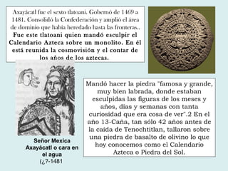 Axayácatl fue el sexto tlatoani. Gobernó de 1469 a
1481. Consolidó la Confederación y amplió el área
de dominio que había heredado hasta las fronteras..
Fue este tlatoani quien mandó esculpir el
Calendario Azteca sobre un monolito. En él
está reunida la cosmovisión y el contar de
los años de los aztecas.
Señor Mexica
Axayácatl o cara en
el agua
(¿?-1481
Mandó hacer la piedra "famosa y grande,
muy bien labrada, donde estaban
esculpidas las figuras de los meses y
años, días y semanas con tanta
curiosidad que era cosa de ver".2 En el
año 13-Caña, tan sólo 42 años antes de
la caída de Tenochtitlan, tallaron sobre
una piedra de basalto de olivino lo que
hoy conocemos como el Calendario
Azteca o Piedra del Sol.
 