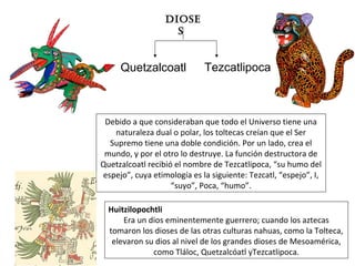 Quetzalcoatl
Diose
s
Debido a que consideraban que todo el Universo tiene una
naturaleza dual o polar, los toltecas creían que el Ser
Supremo tiene una doble condición. Por un lado, crea el
mundo, y por el otro lo destruye. La función destructora de
Quetzalcoatl recibió el nombre de Tezcatlipoca, “su humo del
espejo”, cuya etimología es la siguiente: Tezcatl, “espejo”, I,
“suyo”, Poca, “humo”.
Tezcatlipoca
Huitzilopochtli
Era un dios eminentemente guerrero; cuando los aztecas
tomaron los dioses de las otras culturas nahuas, como la Tolteca,
elevaron su dios al nivel de los grandes dioses de Mesoamérica,
como Tláloc, Quetzalcóatl yTezcatlipoca.
 