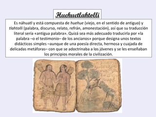 Huehuetlahtolli
Es náhuatl y está compuesta de huehue (viejo, en el sentido de antiguo) y
tlahtolli (palabra, discurso, relato, refrán, amonestación), así que su traducción
literal sería «antigua palabra». Quizá sea más adecuado traducirla por «la
palabra –o el testimonio– de los ancianos» porque designa unos textos
didácticos simples –aunque de una poesía directa, hermosa y cuajada de
delicadas metáforas– con que se adoctrinaba a los jóvenes y se les enseñaban
los principios morales de la civilización.
 
