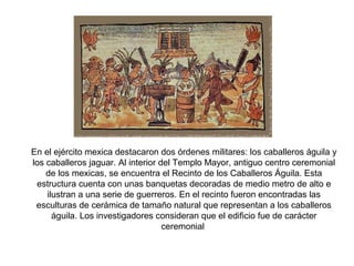 En el ejército mexica destacaron dos órdenes militares: los caballeros águila y
los caballeros jaguar. Al interior del Templo Mayor, antiguo centro ceremonial
de los mexicas, se encuentra el Recinto de los Caballeros Águila. Esta
estructura cuenta con unas banquetas decoradas de medio metro de alto e
ilustran a una serie de guerreros. En el recinto fueron encontradas las
esculturas de cerámica de tamaño natural que representan a los caballeros
águila. Los investigadores consideran que el edificio fue de carácter
ceremonial
 