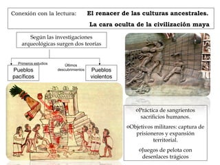 Conexión con la lectura: El renacer de las culturas ancestrales.
La cara oculta de la civilización maya
Según las investigaciones
arqueológicas surgen dos teorías
Pueblos
pacíficos
Pueblos
violentos
Primeros estudios Últimos
descubrimientos
oPráctica de sangrientos
sacrificios humanos.
oObjetivos militares: captura de
prisioneros y expansión
territorial.
oJuegos de pelota con
desenlaces trágicos
 