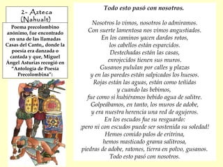 2- Azteca
(Nahualt)
Poema precolombino
anónimo, fue encontrado
en una de las llamadas
Casas del Canto,, donde la
poesía era danzada o
cantada y que, Miguel
Ángel Asturias recogió en
“Antología de Poesía
Precolombina”:
Todo esto pasó con nosotros.
Nosotros lo vimos, nosotros lo admiramos.
Con suerte lamentosa nos vimos angustiados.
En los caminos yacen dardos rotos,
los cabellos están esparcidos.
Destechadas están las casas,
enrojecidos tienen sus muros.
Gusanos pululan por calles y plazas
y en las paredes están salpicados los huesos.
Rojas están las aguas, están como teñidas
y cuando las bebimos,
fue como si hubiéramos bebido agua de salitre.
Golpeábamos, en tanto, los muros de adobe,
y era nuestra herencia una red de agujeros.
En los escudos fue su resguardo:
¡pero ni con escudos puede ser sostenida su soledad!
Hemos comido palos de eritrina,
hemos masticado grama salitrosa,
piedras de adobe, ratones, tierra en polvo, gusanos.
Todo esto pasó con nosotros.
 
