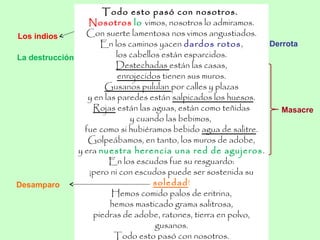 Los indios
La destrucción
Derrota
Masacre
Todo esto pasó con nosotros.
Nosotros lo vimos, nosotros lo admiramos.
Con suerte lamentosa nos vimos angustiados.
En los caminos yacen dardos rotos,
los cabellos están esparcidos.
Destechadas están las casas,
enrojecidos tienen sus muros.
Gusanos pululan por calles y plazas
y en las paredes están salpicados los huesos.
Rojas están las aguas, están como teñidas
y cuando las bebimos,
fue como si hubiéramos bebido agua de salitre.
Golpeábamos, en tanto, los muros de adobe,
y era nuestra herencia una red de agujeros.
En los escudos fue su resguardo:
¡pero ni con escudos puede ser sostenida su
soledad!
Hemos comido palos de eritrina,
hemos masticado grama salitrosa,
piedras de adobe, ratones, tierra en polvo,
gusanos.
Todo esto pasó con nosotros.
Desamparo
 
