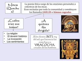 La poesía lírica surge de las oraciones personales o
colectivas de los incas.
Eran recitadas por toda la comunidad y constituyen
los llamados JAILLIS o himnos sagrados
¿A
quiénes
iba
dirigida?
A los dioses: INTI, rey
del sol, que favorecía las
cosechas o a
VIRACOCHA,
creador de los hombres
• La religión
• El devenir histórico
• La invocación
• Los sentimientos
3-Inca
(Quechu
a)
¿Cuáles
eran sus
temas?
 