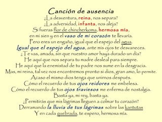 Canción de ausencia
¿La desventura, reina, nos separa?
¿La adversidad, infanta, nos aleja?
Si fueras flor de chincherkoma, hermosa mía,
en mi sien y en el vaso de mi corazón te llevaría.
Pero eres un engaño, igual que el espejo del agua.
Igual que el espejo del agua, ante mis ojos te desvaneces.
¿Te vas, amada, sin que nuestro amor haya durado un día?
He aquí que nos separa tu madre desleal para siempre.
He aquí que la enemistad de tu padre nos sume en la desgracia.
Mas, mi reina, tal vez nos encontremos pronto si dios, gran amo, lo permite.
Acaso el mismo dios tenga que unirnos después.
Cómo el recuerdo de tus ojos reidores me embelesa.
Cómo el recuerdo de tus ojos traviesos me enferma de nostalgia.
Basta ya, mi rey, basta ya.
¿Permitirás que mis lágrimas lleguen a colmar tu corazón?
Derramando la lluvia de tus lágrimas sobre las kantutas
Y en cada quebrada, te espero, hermosa mía.
 