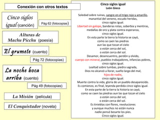 Alturas de
Machu Picchu (poesía)
Cinco siglos
igual (canción)
La noche boca
arriba (cuento)
Pág 62 (fotocopias)
Pág 49 (fotocopias)
El grumete (cuento)
Pág 72 (fotocopias)
Cinco siglos igual
León Gieco
Soledad sobre ruinas, sangre en el trigo rojo y amarillo,
manantial del veneno, escudo heridas,
cinco siglos igual.
Libertad sin galope, banderas rotas, soberbia y mentiras,
medallas de oro y plata contra esperanza,
cinco siglos igual.
En esta parte la tierra la historia se cayó,
como se caen las piedras
aun las que tocan el cielo
o están cerca del sol,
o están cerca del sol.
Desamor, desencuentro, perdón y olvido,
cuerpo con mineral, pueblos trabajadores, infancias pobres,
cinco siglos igual.
Lealtad sobre tumbas, piedra sagrada,
Dios no alcanzó a llorar, sueño largo del mal,
hijos de nadie,
cinco siglos Igual.
Muerte contra la vida, gloria de un pueblo desaparecido.
Es comienzo, es final, leyenda perdida cinco siglos igual.
En esta parte de la tierra la historia se cayó,
como se caen las piedras aun las que tocan el cielo
o están cerca del sol,
o están cerca del sol.
Es tinieblas con flores, revoluciones
y aunque muchos no están nunca
nadie pensó besarte los pies.
Cinco siglos igual.
Conexión con otros textos
La Misión (película)
El Conquistador (novela)
 