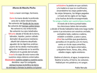 Alturas de Macchu Picchu
Sube a nacer conmigo, hermano.
Dame la mano desde la profunda
zona de tu dolor diseminado.
No volverás del fondo de las rocas.
No volverás del tiempo subterráneo.
No volverá tu voz endurecida.
No volverán tus ojos taladrados.
Mírame desde el fondo de la tierra,
labrador, tejedor, pastor callado:
domador de guanacos tutelares:
albañil del andamio desafiado:
aguador de las lágrimas andinas:
joyero de los dedos machacados:
agricultor temblando en la semilla:
alfarero en tu greda derramado:
traed a la copa de esta nueva vida
vuestros viejos dolores enterrados.
Mostradme vuestra sangre y vuestro surco,
decidme: aquí fui castigado,
porque la joya no brilló o la tierra
no entregó a tiempo la piedra o el grano:
señaladme la piedra en que caísteis
y la madera en que os crucificaron,
encendedme los viejos pedernales,
las viejas lámparas, los látigos pegados
a través de los siglos en las llagas
y las hachas de brillo ensangrentado.
Yo vengo a hablar por vuestra boca muerta.
A través de la tierra juntad todos
los silenciosos labios derramados
y desde el fondo habladme toda esta larga noche
como si yo estuviera con vosotros anclado,
contadme todo, cadena a cadena,
eslabón a eslabón, y paso a paso,
afilad los cuchillos que guardasteis,
ponedlos en mi pecho y en mi mano,
como un río de rayos amarillos,
como un río de tigres enterrados,
y dejadme llorar, horas, días, años,
edades ciegas, siglos estelares.
Dadme el silencio, el agua, la esperanza.
Dadme la lucha, el hierro, los volcanes.
Hablad por mis palabras y mi sangre.
Pablo Neruda
 