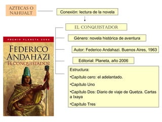 AztecAs o
nAhuAlt
el conquistAdor
Conexión: lectura de la novela
Género: novela histórica de aventura
Editorial: Planeta, año 2006
Estructura:
•Capítulo cero: el adelantado.
•Capítulo Uno
•Capítulo Dos: Diario de viaje de Quetza. Cartas
a Ixaya
•Capítulo Tres
Autor: Federico Andahazi. Buenos Aires, 1963
 