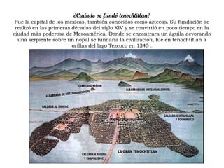 ¿Cuándo se fundó tenochtitlan?
Fue la capital de los mexicas, también conocidos como aztecas. Su fundación se
realizó en las primeras décadas del siglo XIV y se convirtió en poco tiempo en la
ciudad más poderosa de Mesoamérica. Donde se encontrara un águila devorando
una serpiente sobre un nopal se fundaría la civilizacion, fue en tenochtitlan a
orillas del lago Tezcoco en 1345 .
 