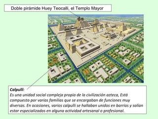 Doble pirámide Huey Teocalli, el Templo Mayor
Calpulli:
Es una unidad social compleja propia de la civilización azteca, Está
compuesto por varias familias que se encargaban de funciones muy
diversas. En ocasiones, varios calpulli se hallaban unidos en barrios y solían
estar especializados en alguna actividad artesanal o profesional.
 