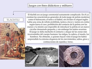 Juegos con fines didácticos y militares
TlachTli
El tlachtli era un juego ceremonial sumamente complicado. En él ya
existían las características generales de todo juego de pelota moderno,
como el baloncesto, el tenis o el fútbol, sin olvidar el críquet inglés:
había una zona de rebote prohibida, tantos a favor y tantos en contra
según fuera el caso, prohibición del contacto de la pelota con las
manos y la misión casi imposible de introducir la pelota en un marco
circular demasiado pequeño, y sin embargo los tantos ocurrían.
El juego se daba mediante el contacto y ataque de las zonas más
inverosímiles del cuerpo humano: las nalgas, la cadera, el muslo, los
hombros. No obstante, a quienes hayan visto el juego les habrá
sorprendido la extrema elegancia de los movimientos, saltos, giros y
contracciones de espalda y torso.
 