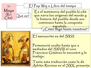El Pop Wuj o Libro del tiempo
¿Qué es?
Es el testimonio del pueblo ki-ché
que narra los orígenes del mundo y
la historia del pueblo desde sus
comienzos hasta la conquista
española.
¿Cómo llegó hasta nosotros?
El manuscrito es del SXVI
Permaneció oculto hasta que a
mediados del SXVIII el cura
Francisco Giménez lo encontró y lo
tradujo.
Tanto esta traducción como la de
Adríán Recinos en el SXX, presenta
1-
Maya
(Ki-
Ché)
 