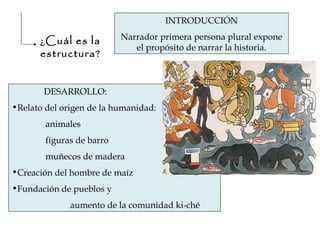 ¿Cuál es la
estructura?
INTRODUCCIÓN
Narrador primera persona plural expone
el propósito de narrar la historia.
DESARROLLO:
•Relato del origen de la humanidad:
animales
figuras de barro
muñecos de madera
•Creación del hombre de maíz
•Fundación de pueblos y
aumento de la comunidad ki-ché
 