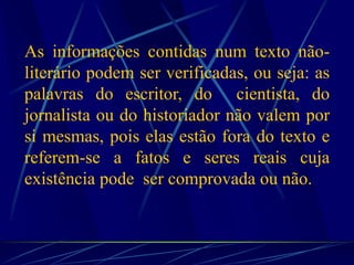As informações contidas num texto não-
literário podem ser verificadas, ou seja: as
palavras do escritor, do cientista, do
jornalista ou do historiador não valem por
si mesmas, pois elas estão fora do texto e
referem-se a fatos e seres reais cuja
existência pode ser comprovada ou não.
 