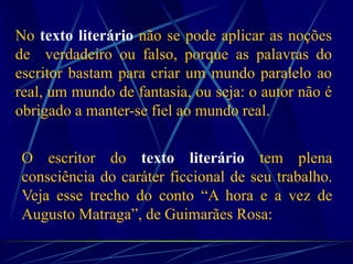 No texto literário não se pode aplicar as noções
de verdadeiro ou falso, porque as palavras do
escritor bastam para criar um mundo paralelo ao
real, um mundo de fantasia, ou seja: o autor não é
obrigado a manter-se fiel ao mundo real.
O escritor do texto literário tem plena
consciência do caráter ficcional de seu trabalho.
Veja esse trecho do conto “A hora e a vez de
Augusto Matraga”, de Guimarães Rosa:
”
 