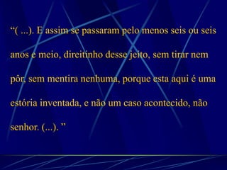 “( ...). E assim se passaram pelo menos seis ou seis
anos e meio, direitinho desse jeito, sem tirar nem
pôr, sem mentira nenhuma, porque esta aqui é uma
estória inventada, e não um caso acontecido, não
senhor. (...). ”
 