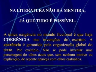 NA LITERATURA NÃO HÁ MENTIRA,
JÁ QUE TUDO É POSSÍVEL.
A única exigência no mundo ficcional é que haja
COERÊNCIA nas invenções do escritor. A
coerência é garantida pela organização global do
texto. Por exemplo, Não se pode inventar uma
personagem do olhos azuis que, sem nenhum motivo ou
explicação, de repente apareça com olhos castanhos.
 