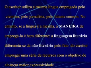 O escritor utiliza a mesma língua empregada pelo
cientista, pelo jornalista, pelo falante comum. No
entanto, se a língua é a mesma, a MANEIRA de
empregá-la é bem diferente: a linguagem literária
diferencia-se da não-literária pelo fato do escritor
empregar uma série de recursos com o objetivo de
alcançar maior expressividade.
 