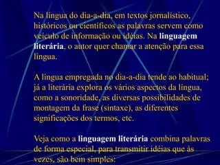Na língua do dia-a-dia, em textos jornalístico,
históricos ou científicos as palavras servem como
veículo de informação ou idéias. Na linguagem
literária, o autor quer chamar a atenção para essa
língua.
A língua empregada no dia-a-dia tende ao habitual;
já a literária explora os vários aspectos da língua,
como a sonoridade, as diversas possibilidades de
montagem da frase (sintaxe), as diferentes
significações dos termos, etc.
Veja como a linguagem literária combina palavras
de forma especial, para transmitir idéias que às
vezes, são bem simples:
 