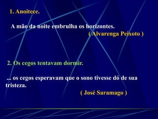 1. Anoitece.
A mão da noite embrulha os horizontes.
( Alvarenga Peixoto )
2. Os cegos tentavam dormir.
... os cegos esperavam que o sono tivesse dó de sua
tristeza.
( José Saramago )
 