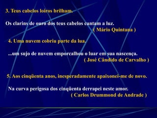 3. Teus cabelos loiros brilham.
Os clarins de ouro dos teus cabelos cantam a luz.
( Mário Quintana )
4. Uma nuvem cobriu parte da lua.
...um sujo de nuvem emporcalhou o luar em sua nascença.
( José Cândido de Carvalho )
5. Aos cinqüenta anos, inesperadamente apaixonei-me de novo.
Na curva perigosa dos cinqüenta derrapei neste amor.
( Carlos Drummond de Andrade )
 