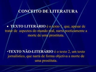  TEXTO LITERÁRIO é o texto 1, que, apesar de
tratar de aspectos do mundo real, narra poeticamente a
morte de uma prostituta.
•TEXTO NÃO-LITERÁRIO é o texto 2, um texto
jornalístico, que narra de forma objetiva a morte de
uma prostituta.
CONCEITO DE LITERATURA
 