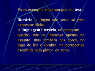Esses exemplos mostram que, no texto
literário, a língua não serve só para
expressar idéias.
A linguagem literária, tal como um
quadro, não se interessa apenas no
assunto, mas também nas cores, no
jogo de luz e sombra, na perspectiva
escolhida pelo pintor ou autor.
 