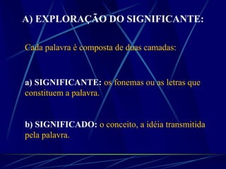A) EXPLORAÇÃO DO SIGNIFICANTE:
Cada palavra é composta de duas camadas:
a) SIGNIFICANTE: os fonemas ou as letras que
constituem a palavra.
b) SIGNIFICADO: o conceito, a idéia transmitida
pela palavra.
 