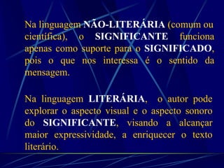 Na linguagem NÃO-LITERÁRIA (comum ou
científica), o SIGNIFICANTE funciona
apenas como suporte para o SIGNIFICADO,
pois o que nos interessa é o sentido da
mensagem.
Na linguagem LITERÁRIA, o autor pode
explorar o aspecto visual e o aspecto sonoro
do SIGNIFICANTE, visando a alcançar
maior expressividade, a enriquecer o texto
literário.
 