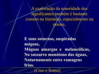E sons soturnos, suspiradas
mágoas,
Mágoas amargas e melancólicas,
No sussurro monótono das águas,
Noturnamente entre ramagens
frias.
(Cruz e Sousa)
A exploração da sonoridade dos
significantes também é bastante
comum na literatura, especialmente na
poesia.
 
