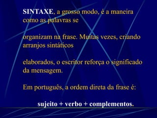 SINTAXE, a grosso modo, é a maneira
como as palavras se
organizam na frase. Muitas vezes, criando
arranjos sintáticos
elaborados, o escritor reforça o significado
da mensagem.
Em português, a ordem direta da frase é:
sujeito + verbo + complementos.
 