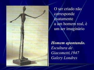 Homem apontando.
Escultura de
Giacometti,1947
Galery Londres
O ser criado não
corresponde
exatamente
a um homem real, é
um ser imaginário
 