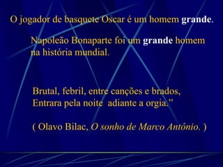 Brutal, febril, entre canções e brados,
Entrara pela noite adiante a orgia.”
( Olavo Bilac, O sonho de Marco Antônio. )
O jogador de basquete Oscar é um homem grande.
Napoleão Bonaparte foi um grande homem
na história mundial.
 
