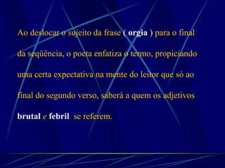Ao deslocar o sujeito da frase ( orgia ) para o final
da seqüência, o poeta enfatiza o termo, propiciando
uma certa expectativa na mente do leitor que só ao
final do segundo verso, saberá a quem os adjetivos
brutal e febril se referem.
 