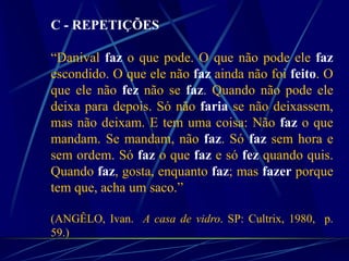 C - REPETIÇÕES
“Danival faz o que pode. O que não pode ele faz
escondido. O que ele não faz ainda não foi feito. O
que ele não fez não se faz. Quando não pode ele
deixa para depois. Só não faria se não deixassem,
mas não deixam. E tem uma coisa: Não faz o que
mandam. Se mandam, não faz. Só faz sem hora e
sem ordem. Só faz o que faz e só fez quando quis.
Quando faz, gosta, enquanto faz; mas fazer porque
tem que, acha um saco.”
(ANGÊLO, Ivan. A casa de vidro. SP: Cultrix, 1980, p.
59.)
 