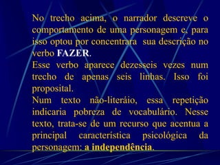 No trecho acima, o narrador descreve o
comportamento de uma personagem e, para
isso optou por concentrara sua descrição no
verbo FAZER.
Esse verbo aparece dezesseis vezes num
trecho de apenas seis linhas. Isso foi
proposital.
Num texto não-literáio, essa repetição
indicaria pobreza de vocabulário. Nesse
texto, trata-se de um recurso que acentua a
principal característica psicológica da
personagem: a independência.
 