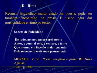 Soneto de Fidelidade
De tudo, ao meu amor serei atento
Antes, e com tal zelo, e sempre, e tanto
Que mesmo em face do maior encanto
Dele se encante mais meu pensamento.
MORAES, V. de. Poesia completa e prosa. RJ: Nova
Aguilar,
1981, p. 183.
D - Rima
Recurso lingüístico muito usado na poesia, pode ser
também encontrado na prosa. É usado para dar
musicalidade e ritmo ao texto.
 