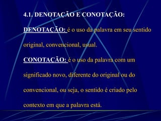 4.1. DENOTAÇÃO E CONOTAÇÃO:
DENOTAÇÃO: é o uso da palavra em seu sentido
original, convencional, usual.
CONOTAÇÃO: é o uso da palavra com um
significado novo, diferente do original ou do
convencional, ou seja, o sentido é criado pelo
contexto em que a palavra está.
 
